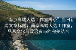 “南京高端大選工作室喝茶”當(dāng)日新聞文章標(biāo)題，南京高端大選工作室，品茗文化與政治參與的完美結(jié)合