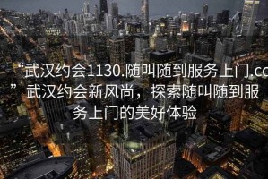 “武漢約會1130.隨叫隨到服務(wù)上門.cc”武漢約會新風(fēng)尚，探索隨叫隨到服務(wù)上門的美好體驗(yàn)