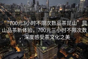 “700元3小時(shí)不限次數(shù)品茶昆山”昆山品茶新體驗(yàn)，700元三小時(shí)不限次數(shù)，深度感受茶文化之美