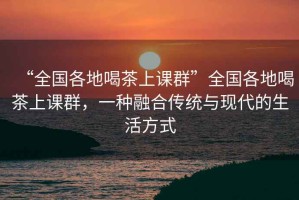“全國(guó)各地喝茶上課群”全國(guó)各地喝茶上課群，一種融合傳統(tǒng)與現(xiàn)代的生活方式