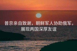 普京親自致謝，朝鮮軍人協(xié)助俄軍，展現(xiàn)兩國深厚友誼