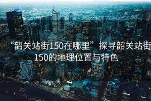 “韶關(guān)站街150在哪里”探尋韶關(guān)站街150的地理位置與特色