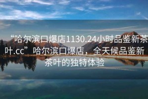 “哈爾濱口爆店1130.24小時(shí)品鑒新茶葉.cc”哈爾濱口爆店，全天候品鑒新茶葉的獨(dú)特體驗(yàn)