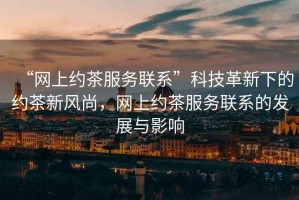 “網(wǎng)上約茶服務(wù)聯(lián)系”科技革新下的約茶新風(fēng)尚，網(wǎng)上約茶服務(wù)聯(lián)系的發(fā)展與影響