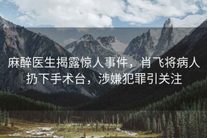 麻醉醫(yī)生揭露驚人事件，肖飛將病人扔下手術(shù)臺(tái)，涉嫌犯罪引關(guān)注