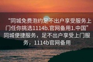 “同城免費泡約足不出戶享受服務(wù)上門任你挑選1114b.官網(wǎng)備用1.中國”同城便捷服務(wù)，足不出戶享受上門服務(wù)，1114b官網(wǎng)備用