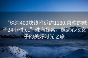 “珠海400塊錢(qián)附近約1130.喜歡的妹子24小時(shí).cc”珠海探索，邂逅心儀女子的美好時(shí)光之旅