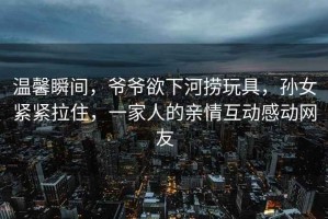 溫馨瞬間，爺爺欲下河撈玩具，孫女緊緊拉住，一家人的親情互動感動網(wǎng)友
