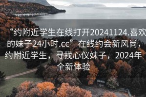“約附近學(xué)生在線打開(kāi)20241124.喜歡的妹子24小時(shí).cc”在線約會(huì)新風(fēng)尚，約附近學(xué)生，尋找心儀妹子，2024年全新體驗(yàn)