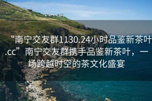“南寧交友群1130.24小時品鑒新茶葉.cc”南寧交友群攜手品鑒新茶葉，一場跨越時空的茶文化盛宴