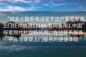 “找女人聯(lián)系電話足不出戶享受服務(wù)上門(mén)任你挑選1114A.官網(wǎng)備用1.中國(guó)”探索現(xiàn)代社交新風(fēng)尚，在線聯(lián)系服務(wù)平臺(tái)與享受上門(mén)服務(wù)的便捷體驗(yàn)