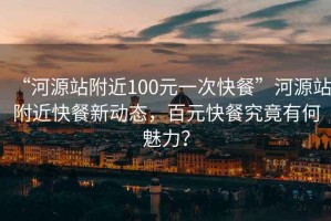 “河源站附近100元一次快餐”河源站附近快餐新動態(tài)，百元快餐究竟有何魅力？