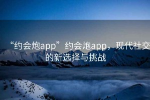 “約會炮app”約會炮app，現(xiàn)代社交的新選擇與挑戰(zhàn)