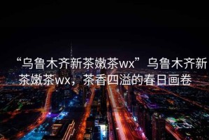 “烏魯木齊新茶嫩茶wx”烏魯木齊新茶嫩茶wx，茶香四溢的春日畫卷