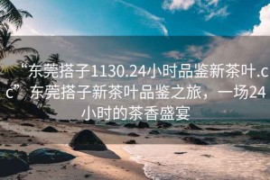 “東莞搭子1130.24小時品鑒新茶葉.cc”東莞搭子新茶葉品鑒之旅，一場24小時的茶香盛宴
