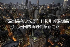 “深圳品茶論壇網(wǎng)”科技引領(lǐng)深圳品茶論壇網(wǎng)的新時(shí)代革新之路