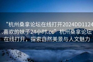 “杭州桑拿論壇在線打開2024DD1124.喜歡的妹子24小時(shí).cc”杭州桑拿論壇在線打開，探索自然美景與人文魅力