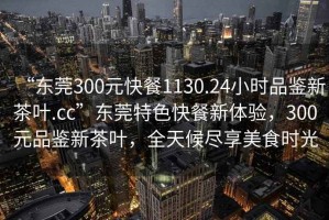 “東莞300元快餐1130.24小時(shí)品鑒新茶葉.cc”東莞特色快餐新體驗(yàn)，300元品鑒新茶葉，全天候盡享美食時(shí)光