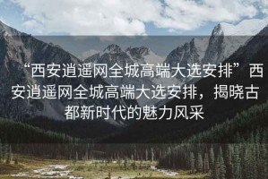 “西安逍遙網(wǎng)全城高端大選安排”西安逍遙網(wǎng)全城高端大選安排，揭曉古都新時代的魅力風采