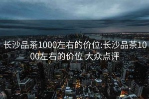 長(zhǎng)沙品茶1000左右的價(jià)位:長(zhǎng)沙品茶1000左右的價(jià)位 大眾點(diǎn)評(píng)