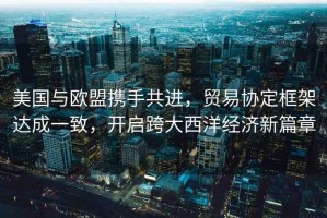 美國(guó)與歐盟攜手共進(jìn)，貿(mào)易協(xié)定框架達(dá)成一致，開啟跨大西洋經(jīng)濟(jì)新篇章