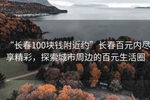“長春100塊錢附近約”長春百元內(nèi)盡享精彩，探索城市周邊的百元生活圈