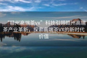 “贛州高端茶vx”科技引領(lǐng)贛州高端茶產(chǎn)業(yè)革新，探索高端茶VX的新時(shí)代價(jià)值