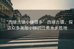 “西塘古鎮(zhèn)小妹很多”西塘古鎮(zhèn)，探訪眾多美麗小妹的江南水鄉(xiāng)勝地