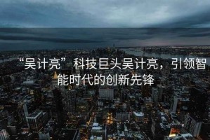“吳計(jì)亮”科技巨頭吳計(jì)亮，引領(lǐng)智能時(shí)代的創(chuàng)新先鋒