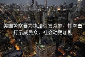 美國(guó)警察暴力執(zhí)法引發(fā)眾怒，揮拳擊打示威民眾，社會(huì)動(dòng)蕩加劇