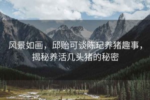 風(fēng)景如畫，邱貽可談陳玘養(yǎng)豬趣事，揭秘養(yǎng)活幾頭豬的秘密