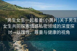 “男生女生一起羞羞(小黃片)關(guān)于男生女生共同探索情感私密領(lǐng)域的深度探討—以理性、尊重與健康的視角