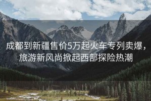 成都到新疆售價5萬起火車專列賣爆，旅游新風(fēng)尚掀起西部探險熱潮