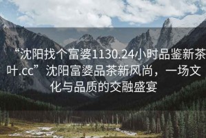 “沈陽找個富婆1130.24小時品鑒新茶葉.cc”沈陽富婆品茶新風(fēng)尚，一場文化與品質(zhì)的交融盛宴