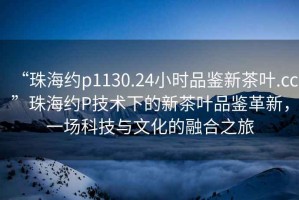 “珠海約p1130.24小時(shí)品鑒新茶葉.cc”珠海約P技術(shù)下的新茶葉品鑒革新，一場科技與文化的融合之旅