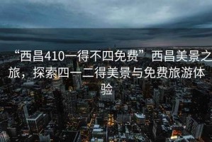 “西昌410一得不四免費”西昌美景之旅，探索四一二得美景與免費旅游體驗