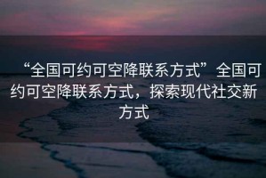 “全國可約可空降聯(lián)系方式”全國可約可空降聯(lián)系方式，探索現(xiàn)代社交新方式
