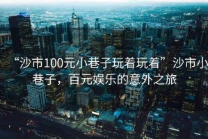 “沙市100元小巷子玩著玩著”沙市小巷子，百元娛樂的意外之旅
