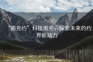 “南充約”科技南充，探索未來的約界新動力