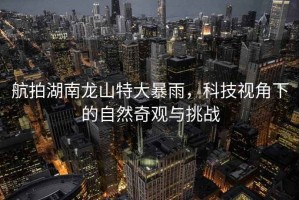 航拍湖南龍山特大暴雨，科技視角下的自然奇觀與挑戰(zhàn)