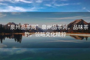 “泉州品茶網(wǎng)”泉州品茶網(wǎng)，品味茶韻，領(lǐng)略文化精粹