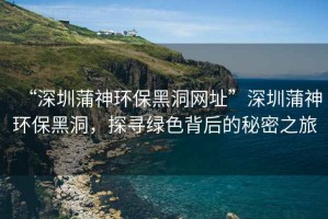 “深圳蒲神環(huán)保黑洞網(wǎng)址”深圳蒲神環(huán)保黑洞，探尋綠色背后的秘密之旅