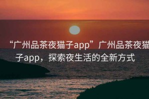 “廣州品茶夜貓子app”廣州品茶夜貓子app，探索夜生活的全新方式