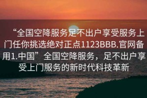“全國空降服務(wù)足不出戶享受服務(wù)上門任你挑選絕對(duì)正點(diǎn)1123BBB.官網(wǎng)備用1.中國”全國空降服務(wù)，足不出戶享受上門服務(wù)的新時(shí)代科技革新