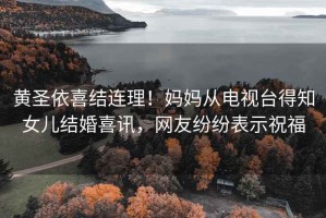 黃圣依喜結(jié)連理！媽媽從電視臺(tái)得知女兒結(jié)婚喜訊，網(wǎng)友紛紛表示祝福