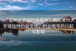 “常州大學城約會暗號”揭秘常州大學城獨特約會文化，約會暗號的興起與影響