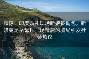 震驚！印度婚禮現(xiàn)場新娘被調(diào)包，新娘竟是岳母！一場荒唐的騙局引發(fā)社會熱議