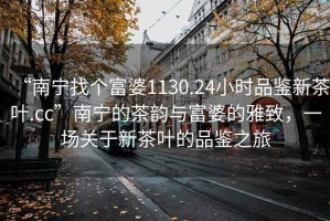 “南寧找個(gè)富婆1130.24小時(shí)品鑒新茶葉.cc”南寧的茶韻與富婆的雅致，一場(chǎng)關(guān)于新茶葉的品鑒之旅