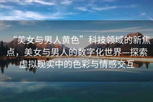 “美女與男人黃色”科技領(lǐng)域的新焦點，美女與男人的數(shù)字化世界—探索虛擬現(xiàn)實中的色彩與情感交互