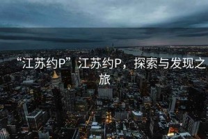“江蘇約P”江蘇約P，探索與發(fā)現(xiàn)之旅